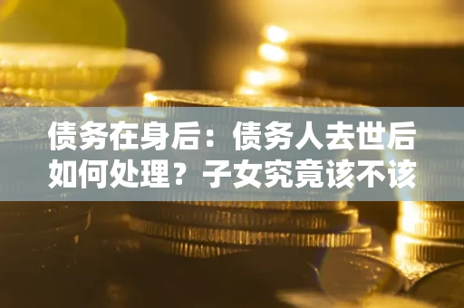 北京债务在身后：债务人去世后如何处理？子女究竟该不该还钱？